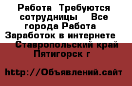 Работа .Требуются сотрудницы  - Все города Работа » Заработок в интернете   . Ставропольский край,Пятигорск г.